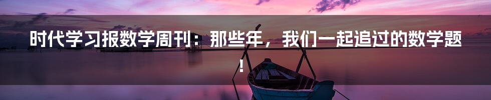 时代学习报数学周刊:那些年,我们一起追过的数学题!