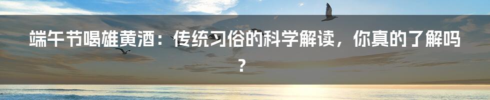 端午节喝雄黄酒:传统习俗的科学解读,你真的了解吗?