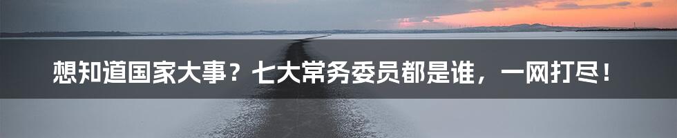想知道国家大事?七大常务委员都是谁,一网打尽!
