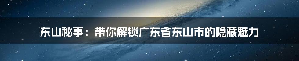 东山秘事：带你解锁广东省东山市的隐藏魅力