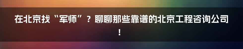 在北京找“军师”?聊聊那些靠谱的北京工程咨询公司!
