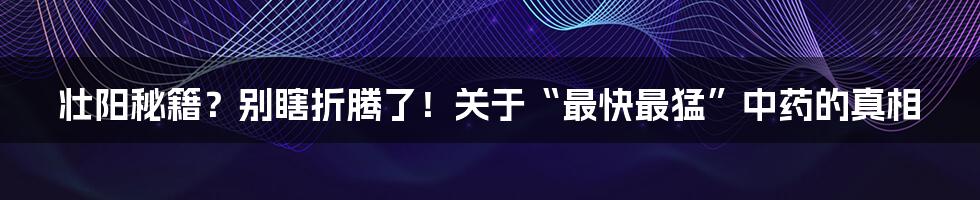 壮阳秘籍？别瞎折腾了！关于“最快最猛”中药的真相