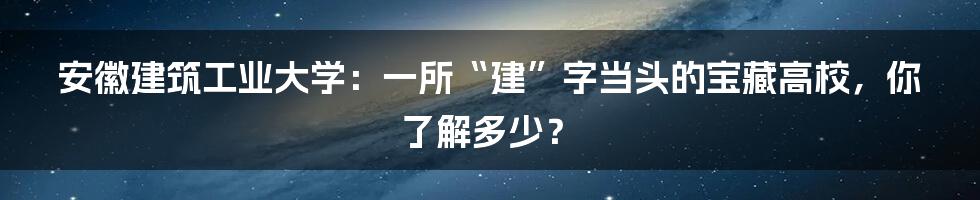 安徽建筑工业大学:一所“建”字当头的宝藏高校,你了解多少?