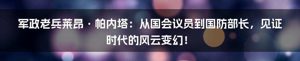 军政老兵莱昂·帕内塔:从国会议员到国防部长,见证时代的风云变幻!
