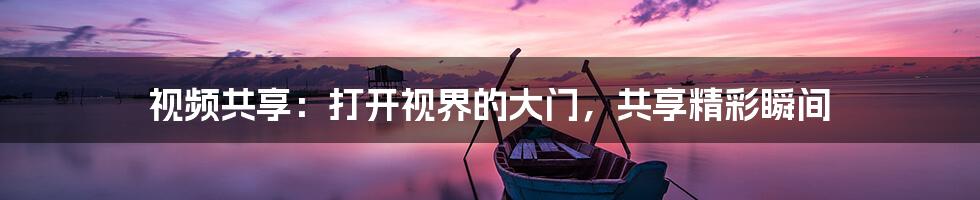 视频共享:打开视界的大门,共享精彩瞬间