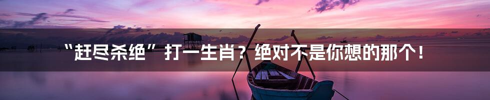 “赶尽杀绝”打一生肖?绝对不是你想的那个!