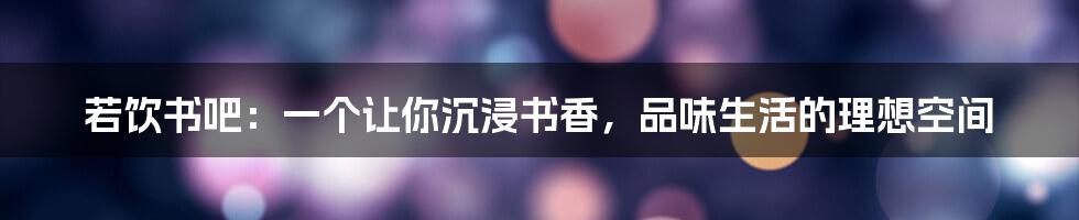 若饮书吧:一个让你沉浸书香,品味生活的理想空间