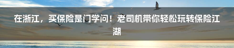 在浙江，买保险是门学问！老司机带你轻松玩转保险江湖