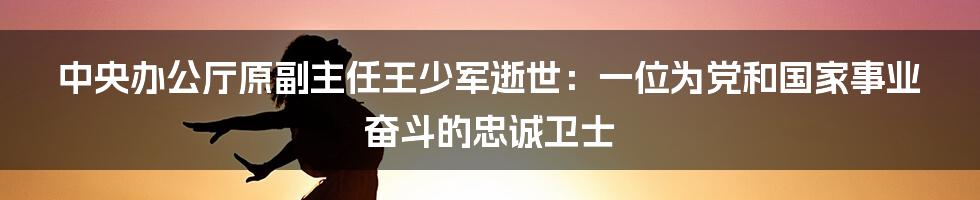 中央办公厅原副主任王少军逝世：一位为党和国家事业奋斗的忠诚卫士