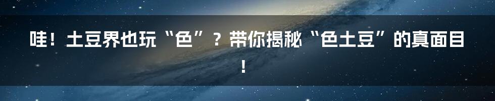 哇！土豆界也玩“色”？带你揭秘“色土豆”的真面目！