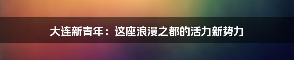 大连新青年:这座浪漫之都的活力新势力