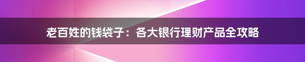 老百姓的钱袋子：各大银行理财产品全攻略