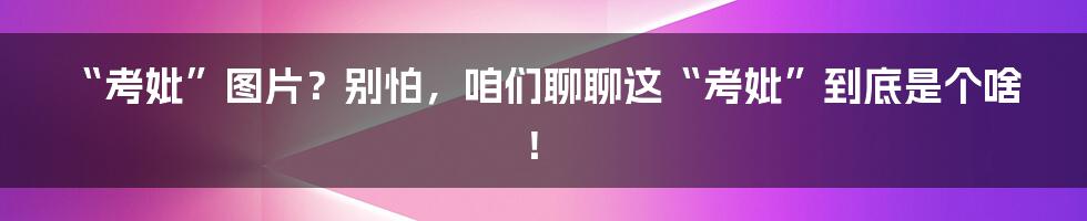 “考妣”图片?别怕,咱们聊聊这“考妣”到底是个啥!