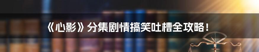 《心影》分集剧情搞笑吐槽全攻略!