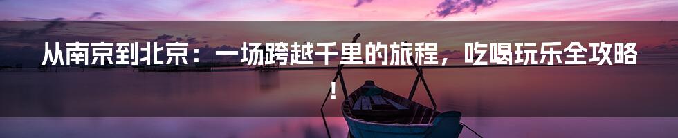 从南京到北京：一场跨越千里的旅程，吃喝玩乐全攻略！