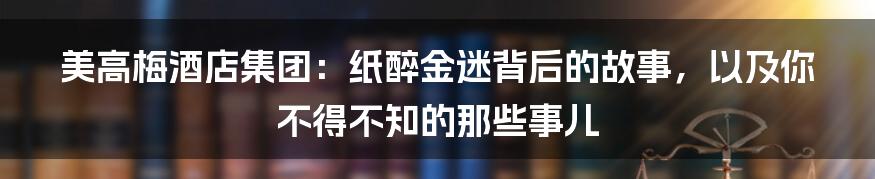 美高梅酒店集团:纸醉金迷背后的故事,以及你不得不知的那些事儿
