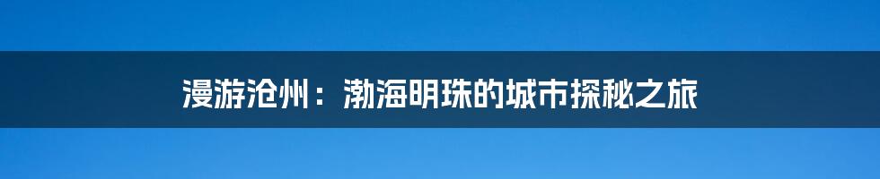 漫游沧州:渤海明珠的城市探秘之旅