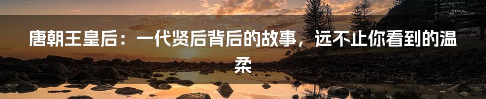 唐朝王皇后:一代贤后背后的故事,远不止你看到的温柔