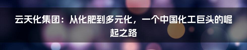云天化集团:从化肥到多元化,一个中国化工巨头的崛起之路