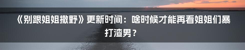 《别跟姐姐撒野》更新时间:啥时候才能再看姐姐们暴打渣男?
