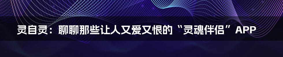 灵自灵:聊聊那些让人又爱又恨的“灵魂伴侣”APP