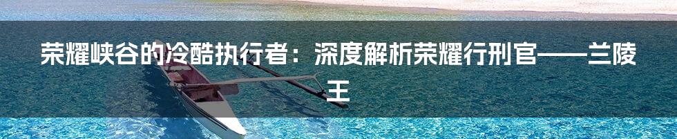 荣耀峡谷的冷酷执行者:深度解析荣耀行刑官——兰陵王