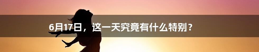 6月17日,这一天究竟有什么特别?