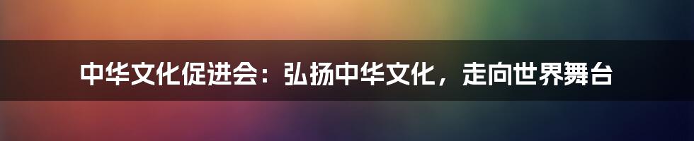 中华文化促进会：弘扬中华文化，走向世界舞台