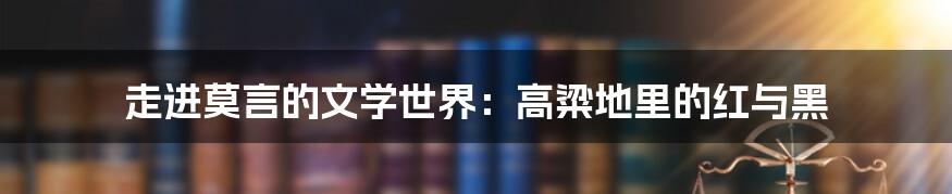 走进莫言的文学世界:高粱地里的红与黑