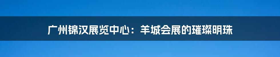 广州锦汉展览中心:羊城会展的璀璨明珠