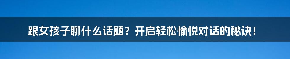 跟女孩子聊什么话题？开启轻松愉悦对话的秘诀！