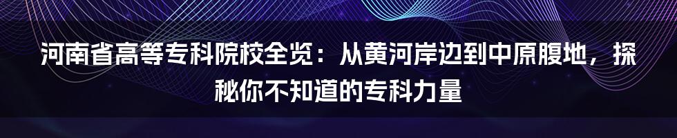 河南省高等专科院校全览:从黄河岸边到中原腹地,探秘你不知道的专科力量
