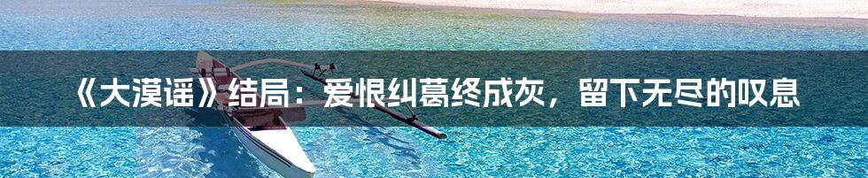 《大漠谣》结局:爱恨纠葛终成灰,留下无尽的叹息