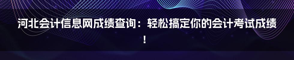 河北会计信息网成绩查询：轻松搞定你的会计考试成绩！