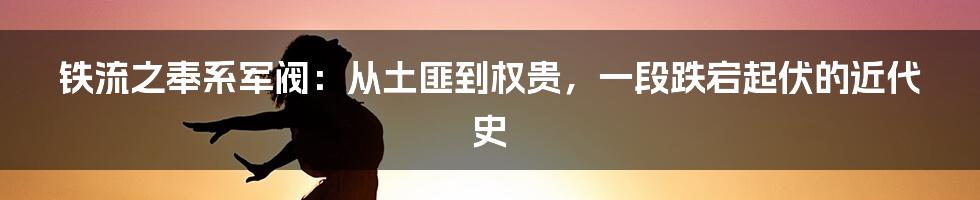 铁流之奉系军阀:从土匪到权贵,一段跌宕起伏的近代史