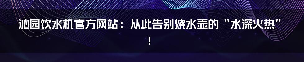 沁园饮水机官方网站:从此告别烧水壶的“水深火热”!