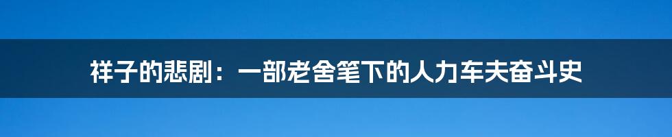祥子的悲剧:一部老舍笔下的人力车夫奋斗史