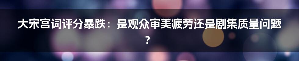 大宋宫词评分暴跌:是观众审美疲劳还是剧集质量问题?