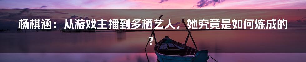 杨棋涵:从游戏主播到多栖艺人,她究竟是如何炼成的?