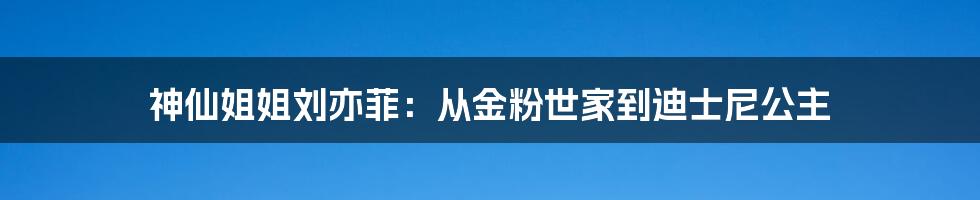神仙姐姐刘亦菲:从金粉世家到迪士尼公主