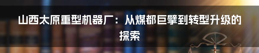 山西太原重型机器厂：从煤都巨擘到转型升级的探索