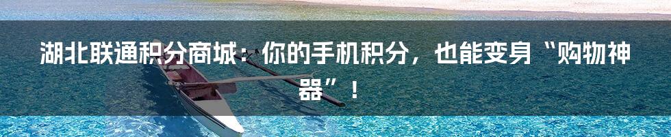 湖北联通积分商城:你的手机积分,也能变身“购物神器”!