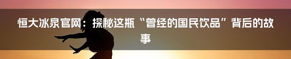 恒大冰泉官网:探秘这瓶“曾经的国民饮品”背后的故事