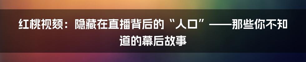 红桃视颏:隐藏在直播背后的“人口”——那些你不知道的幕后故事