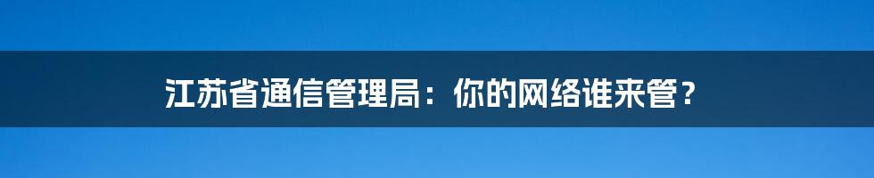 江苏省通信管理局:你的网络谁来管?