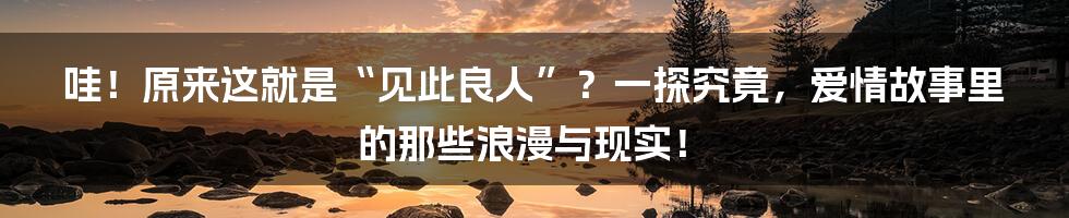 哇！原来这就是“见此良人”？一探究竟，爱情故事里的那些浪漫与现实！