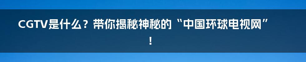CGTV是什么?带你揭秘神秘的“中国环球电视网”!