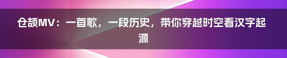 仓颉MV:一首歌,一段历史,带你穿越时空看汉字起源