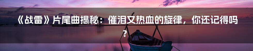 《战雷》片尾曲揭秘:催泪又热血的旋律,你还记得吗?