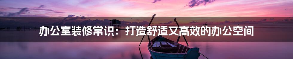 办公室装修常识:打造舒适又高效的办公空间